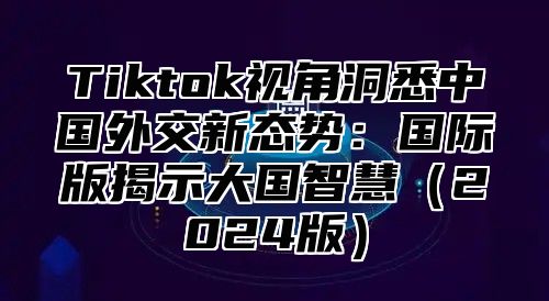 Tiktok视角洞悉中国外交新态势：国际版揭示大国智慧2025版