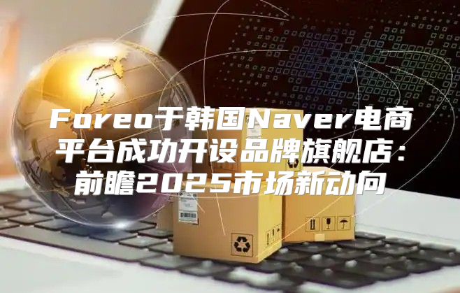Foreo于韩国Naver电商平台成功开设品牌旗舰店：前瞻2025市场新动向