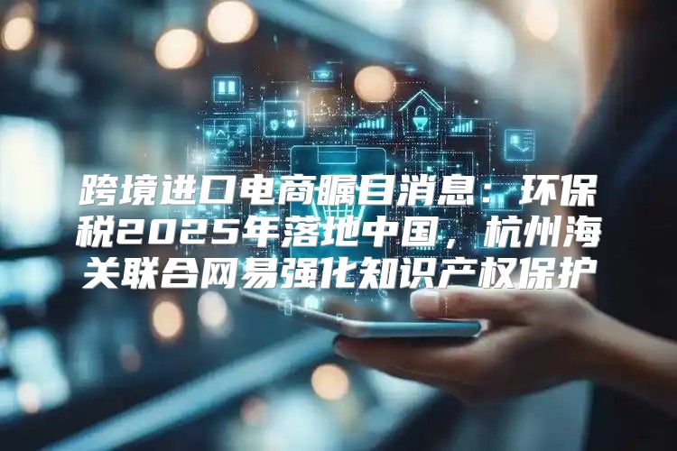 跨境进口电商瞩目消息：环保税2025年落地中国，杭州海关联合网易强化知识产权保护