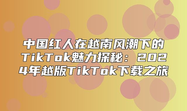 中国红人在越南风潮下的TikTok魅力探秘：2025年越版TikTok下载之旅