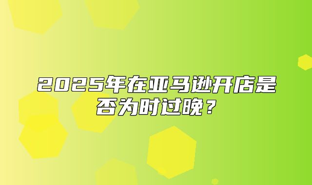 2025年在亚马逊开店是否为时过晚？