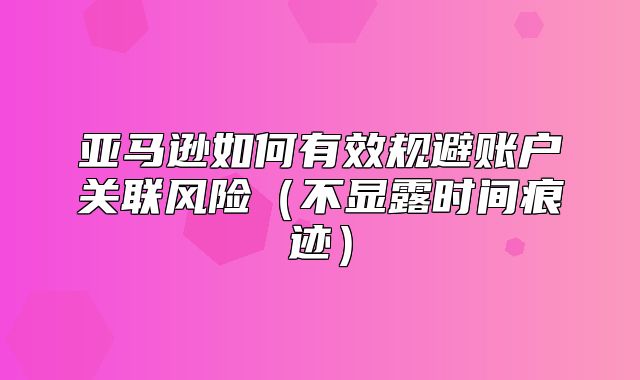 亚马逊如何有效规避账户关联风险不显露时间痕迹