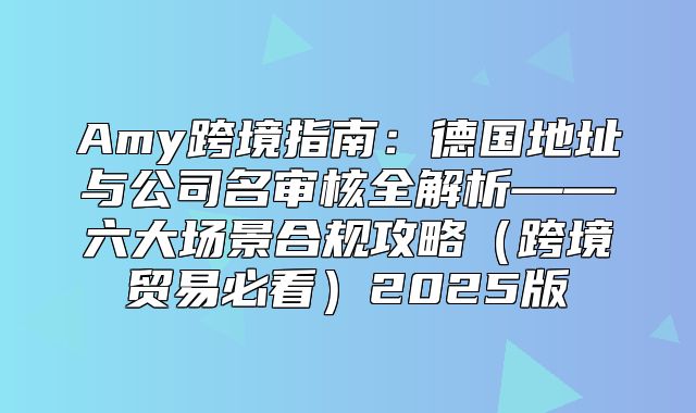 Amy跨境指南：德国地址与公司名审核全解析——六大场景合规攻略跨境贸易必看2025版