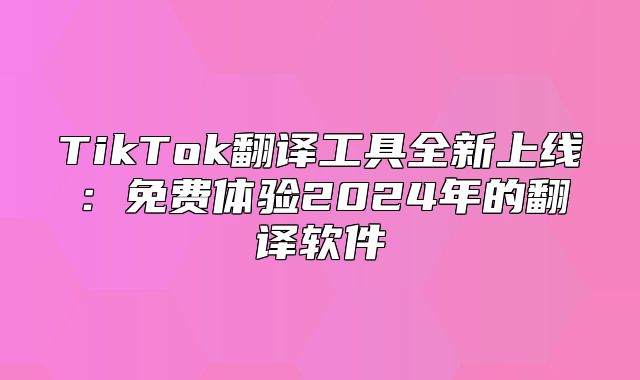 TikTok翻译工具全新上线：免费体验2025年的翻译软件