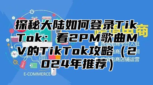 探秘大陆如何登录TikTok：看2PM歌曲MV的TikTok攻略2025年推荐