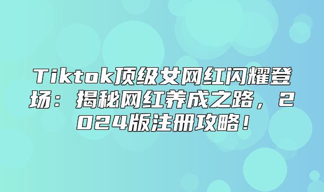 Tiktok顶级女网红闪耀登场：揭秘网红养成之路，2025版注册攻略！