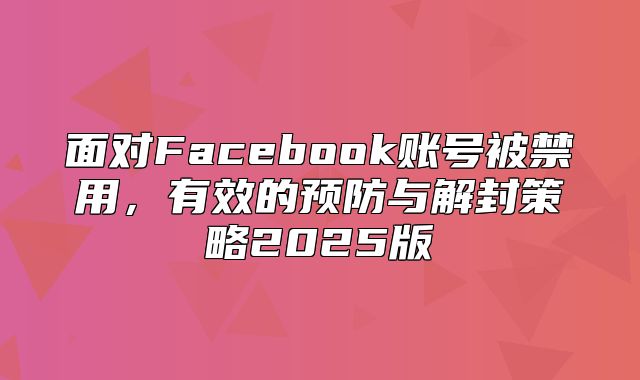 面对Facebook账号被禁用，有效的预防与解封策略2025版
