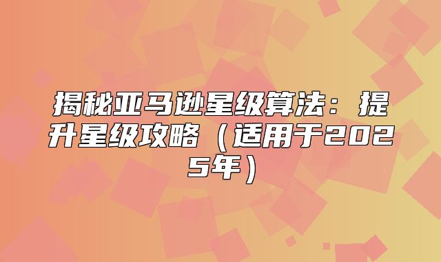 揭秘亚马逊星级算法：提升星级攻略适用于2025年