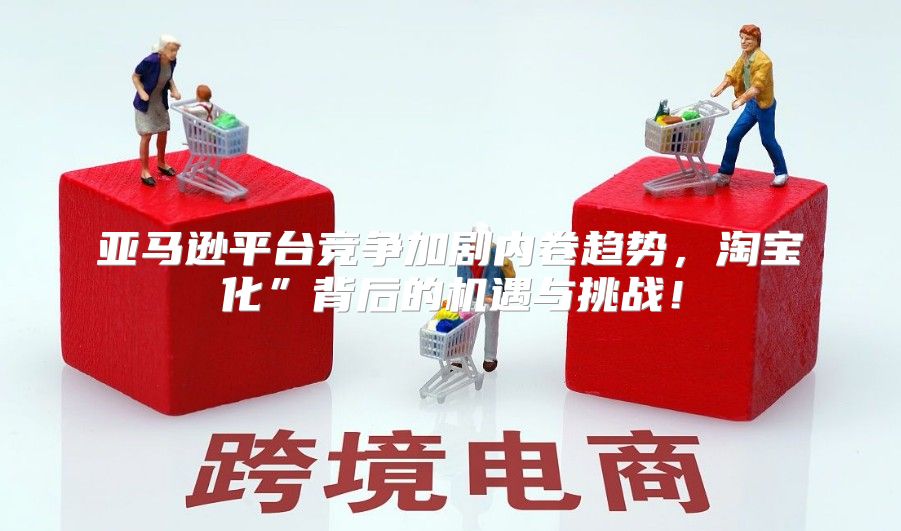 亚马逊平台竞争加剧内卷趋势，淘宝化”背后的机遇与挑战！