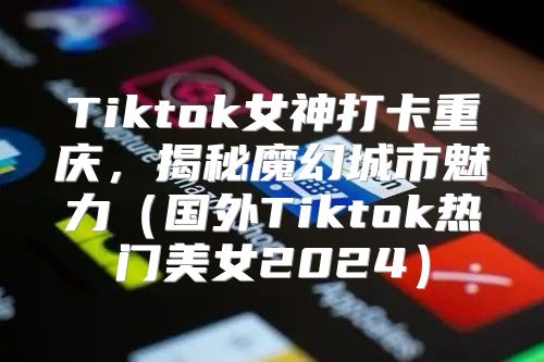 Tiktok女神打卡重庆，揭秘魔幻城市魅力国外Tiktok热门美女2025