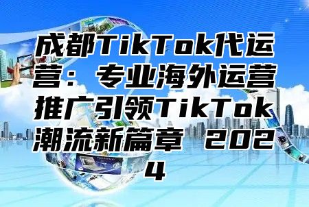 成都TikTok代运营：专业海外运营推广引领TikTok潮流新篇章 2025