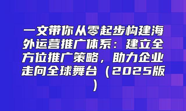 一文带你从零起步构建海外运营推广体系：建立全方位推广策略，助力企业走向全球舞台2025版