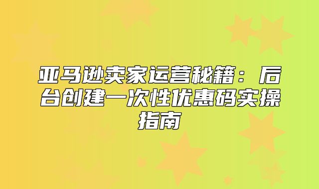 亚马逊卖家运营秘籍：后台创建一次性优惠码实操指南