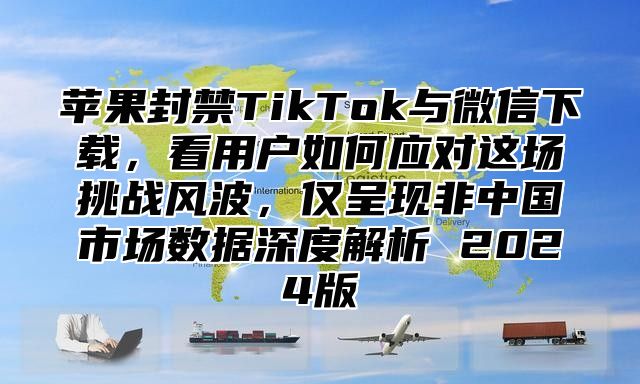 苹果封禁TikTok与微信下载，看用户如何应对这场挑战风波，仅呈现非中国市场数据深度解析 2025版