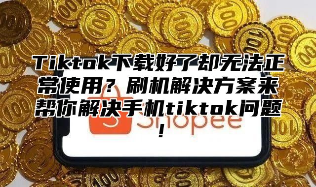 Tiktok下载好了却无法正常使用？刷机解决方案来帮你解决手机tiktok问题！