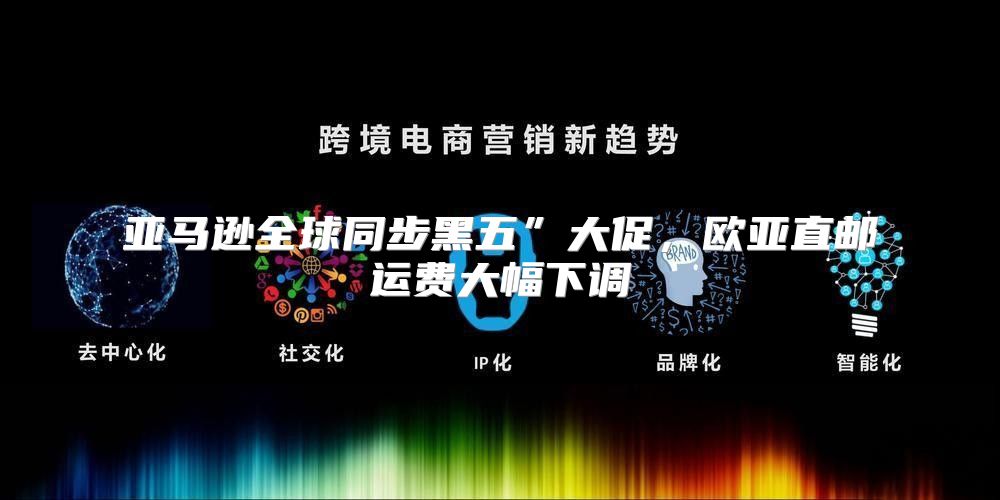 亚马逊全球同步黑五”大促，欧亚直邮运费大幅下调