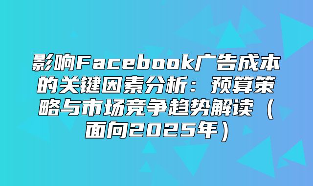 影响Facebook广告成本的关键因素分析：预算策略与市场竞争趋势解读面向2025年