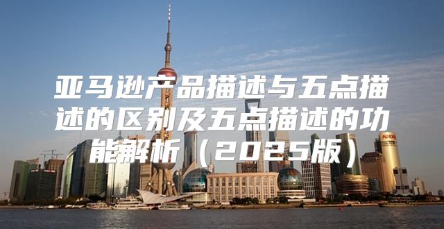 亚马逊产品描述与五点描述的区别及五点描述的功能解析2025版