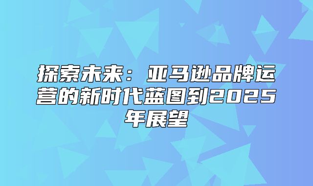 探索未来：亚马逊品牌运营的新时代蓝图到2025年展望