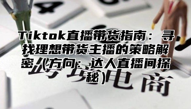 Tiktok直播带货指南：寻找理想带货主播的策略解密方向：达人直播间探秘