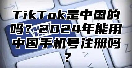 TikTok是中国的吗？2025年能用中国手机号注册吗？
