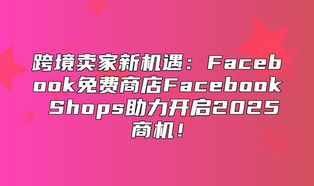 跨境卖家新机遇：Facebook免费商店Facebook Shops助力开启2025商机！