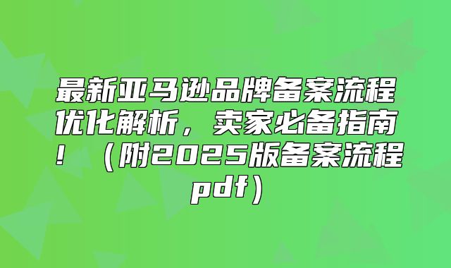 最新亚马逊品牌备案流程优化解析，卖家必备指南！附2025版备案流程pdf