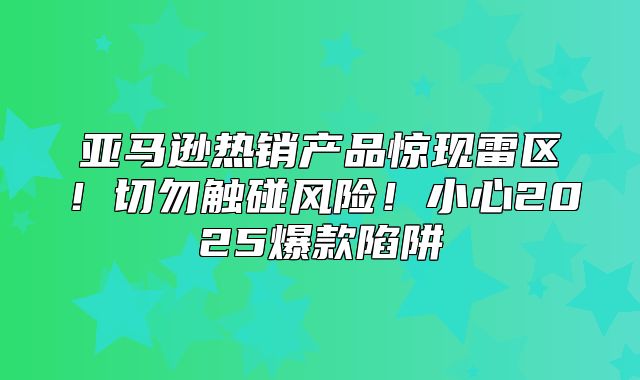 亚马逊热销产品惊现雷区！切勿触碰风险！小心2025爆款陷阱