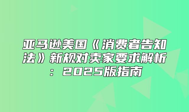 亚马逊美国消费者告知法新规对卖家要求解析：2025版指南