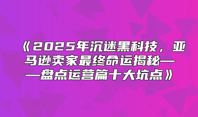 2025年沉迷黑科技，亚马逊卖家最终命运揭秘——盘点运营篇十大坑点