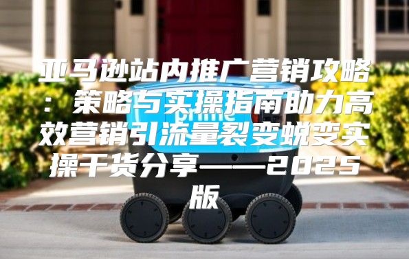 亚马逊站内推广营销攻略：策略与实操指南助力高效营销引流量裂变蜕变实操干货分享——2025版