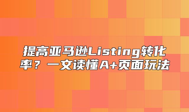 提高亚马逊Listing转化率？一文读懂A+页面玩法