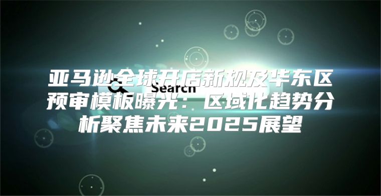 亚马逊全球开店新规及华东区预审模板曝光：区域化趋势分析聚焦未来2025展望