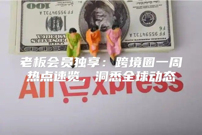 老板会员独享：跨境圈一周热点速览，洞悉全球动态