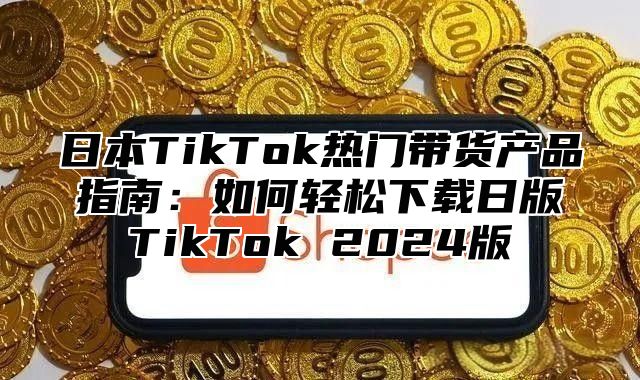 日本TikTok热门带货产品指南：如何轻松下载日版TikTok 2025版