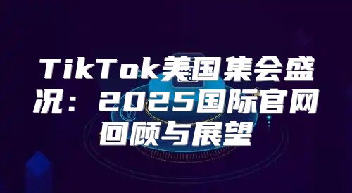 TikTok美国集会盛况：2025国际官网回顾与展望
