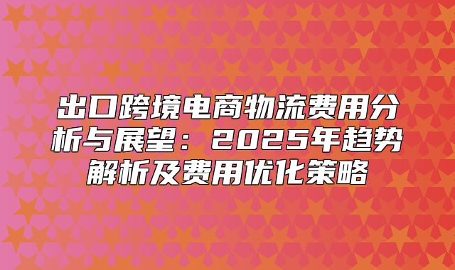 出口跨境电商物流费用分析与展望：2025年趋势解析及费用优化策略