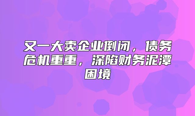 又一大卖企业倒闭，债务危机重重，深陷财务泥潭困境