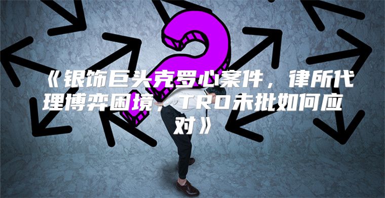银饰巨头克罗心案件，律所代理博弈困境，TRO未批如何应对