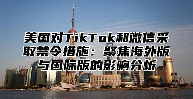 美国对TikTok和微信采取禁令措施：聚焦海外版与国际版的影响分析