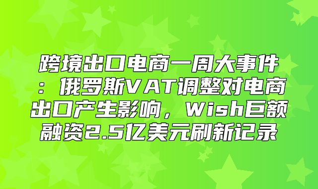 跨境出口电商一周大事件：俄罗斯VAT调整对电商出口产生影响，Wish巨额融资2.5亿美元刷新记录