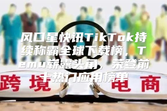 风口星快讯TikTok持续称霸全球下载榜，Temu崭露头角，荣登前十热门应用榜单
