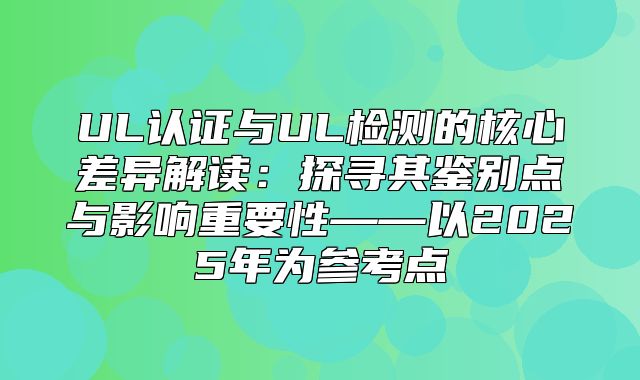 UL认证与UL检测的核心差异解读：探寻其鉴别点与影响重要性——以2025年为参考点