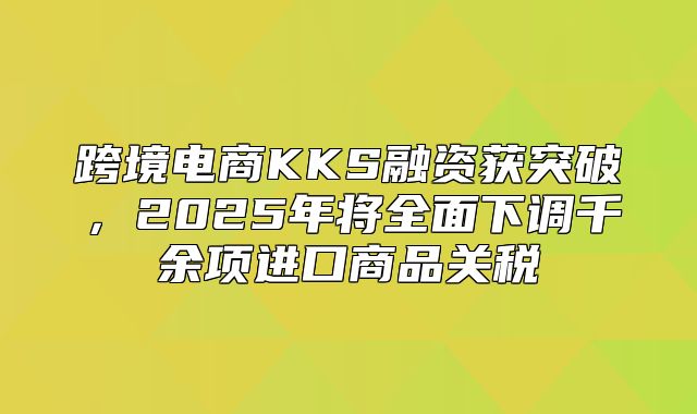 跨境电商KKS融资获突破，2025年将全面下调千余项进口商品关税