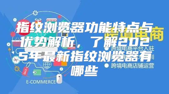 指纹浏览器功能特点与优势解析，了解2025年最新指纹浏览器有哪些