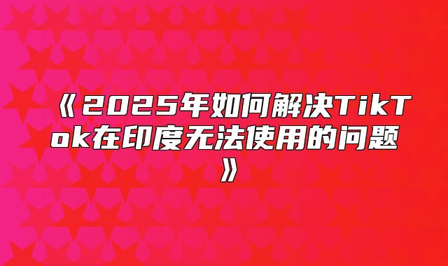2025年如何解决TikTok在印度无法使用的问题