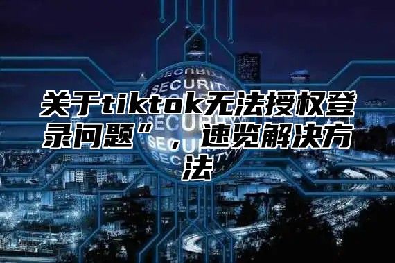 关于tiktok无法授权登录问题”，速览解决方法