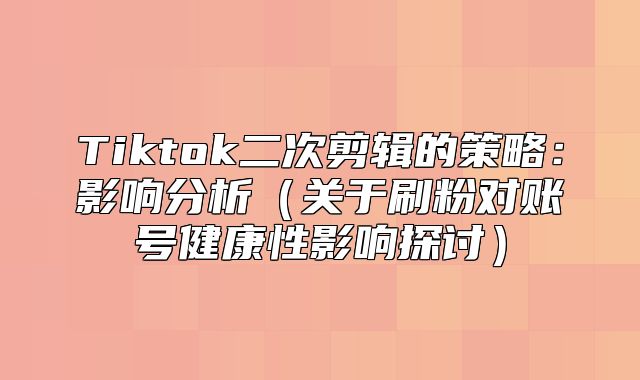 Tiktok二次剪辑的策略：影响分析关于刷粉对账号健康性影响探讨