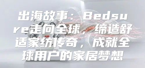 出海故事：Bedsure走向全球，缔造舒适家纺传奇，成就全球用户的家居梦想