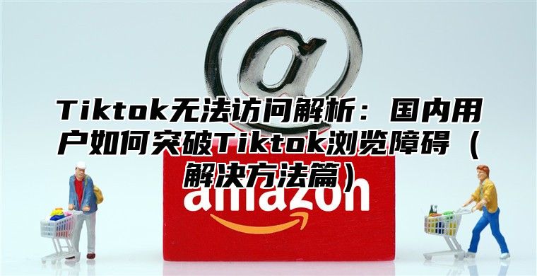 Tiktok无法访问解析：国内用户如何突破Tiktok浏览障碍解决方法篇